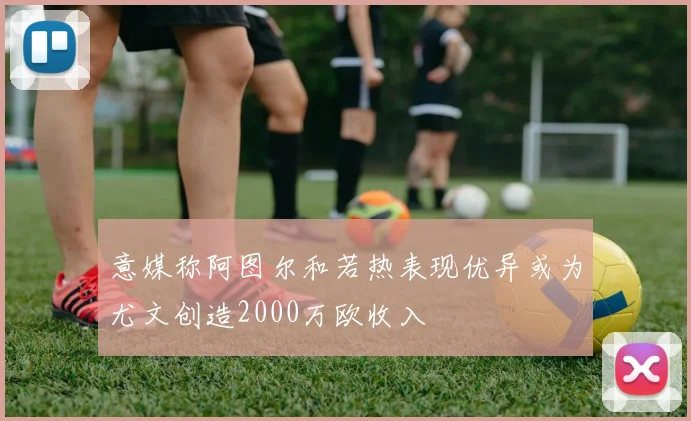 意媒称阿图尔和若热表现优异或为尤文创造2000万欧收入