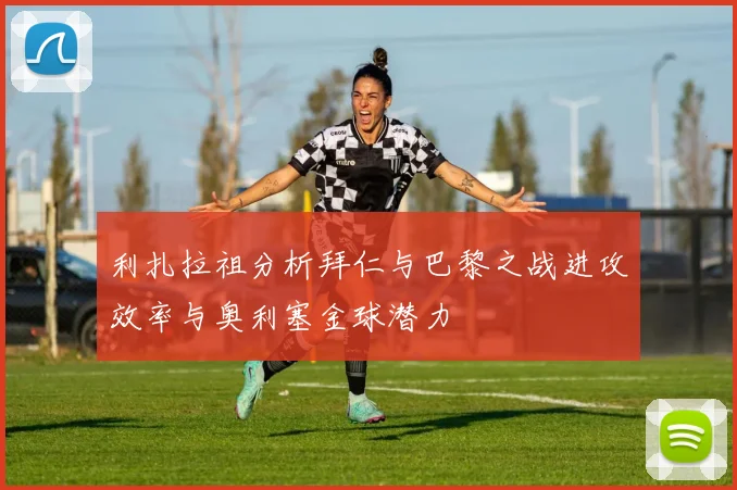 利扎拉祖分析拜仁与巴黎之战进攻效率与奥利塞金球潜力