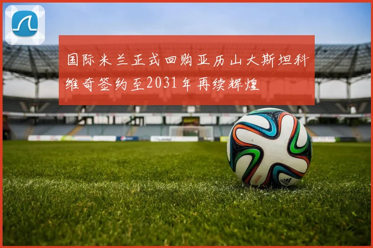 国际米兰正式回购亚历山大斯坦科维奇签约至2031年再续辉煌