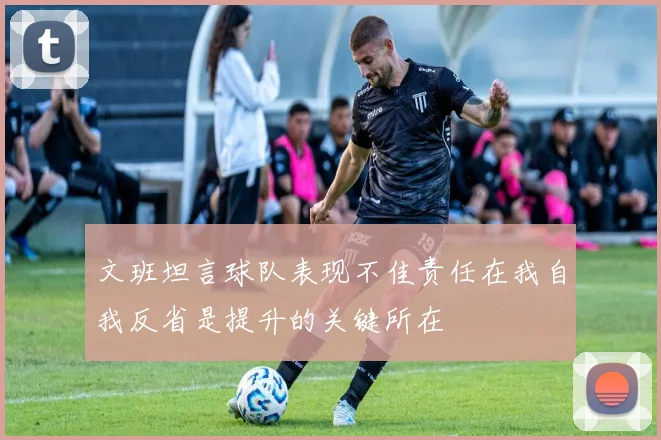 文班坦言球队表现不佳责任在我自我反省是提升的关键所在
