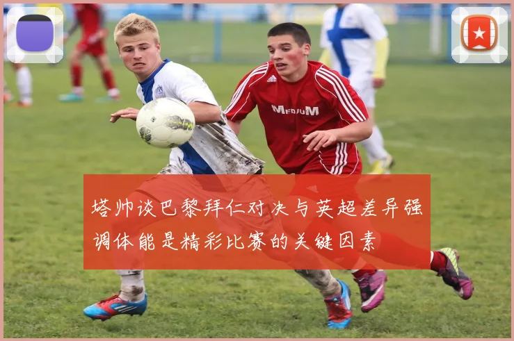 塔帅谈巴黎拜仁对决与英超差异强调体能是精彩比赛的关键因素