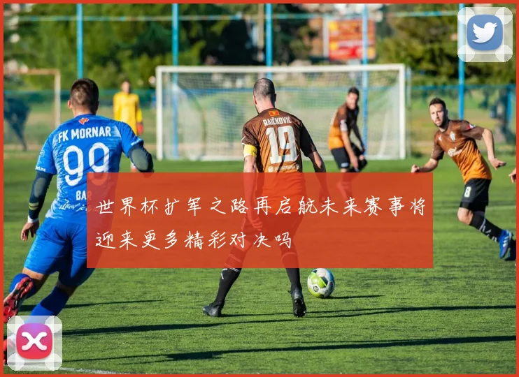 世界杯扩军之路再启航未来赛事将迎来更多精彩对决吗