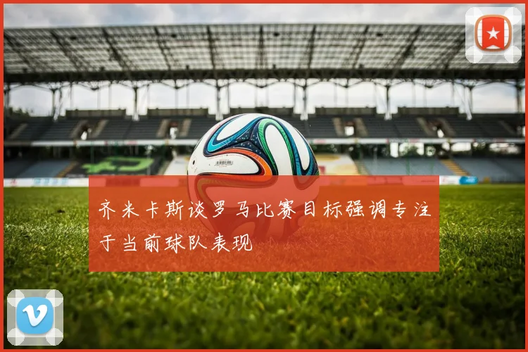 齐米卡斯谈罗马比赛目标强调专注于当前球队表现