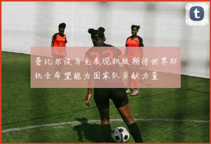 普比尔谈马竞表现积极期待世界杯机会希望能为国家队贡献力量
