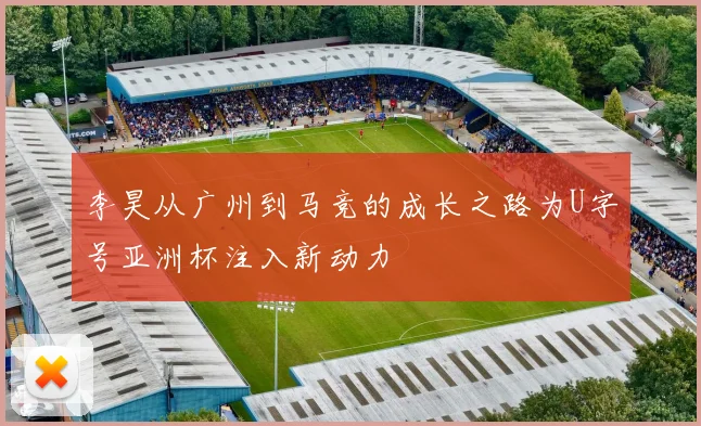 李昊从广州到马竞的成长之路为U字号亚洲杯注入新动力