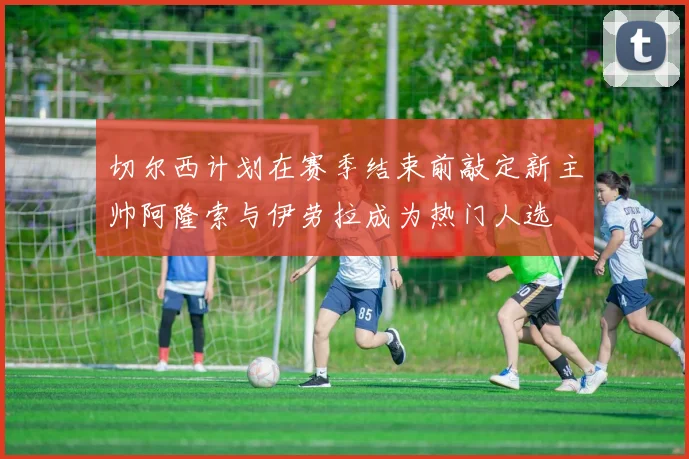 切尔西计划在赛季结束前敲定新主帅阿隆索与伊劳拉成为热门人选