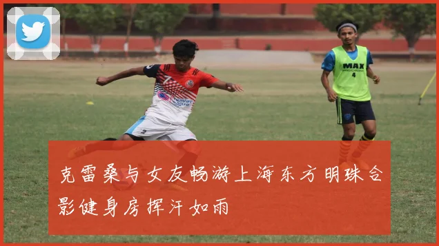 克雷桑与女友畅游上海东方明珠合影健身房挥汗如雨