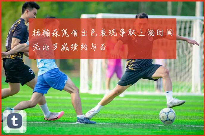 杨瀚森凭借出色表现争取上场时间无论罗威续约与否