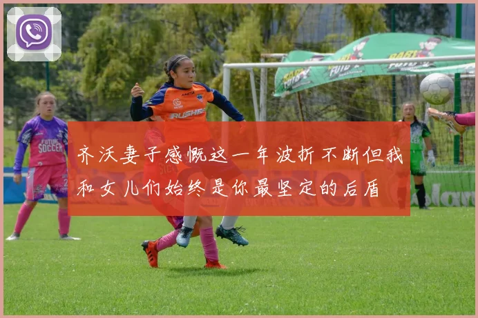 齐沃妻子感慨这一年波折不断但我和女儿们始终是你最坚定的后盾