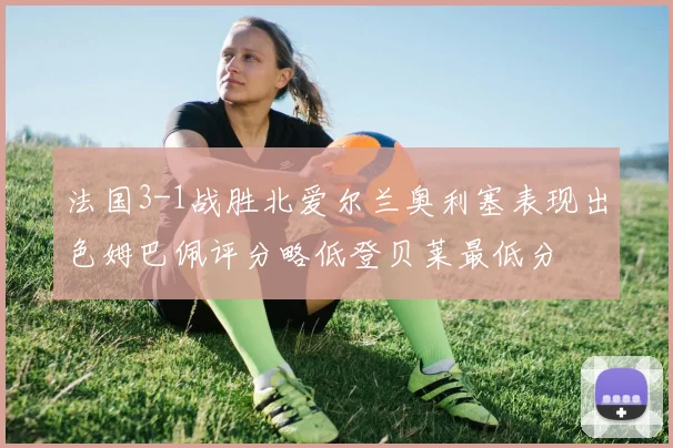 法国3-1战胜北爱尔兰奥利塞表现出色姆巴佩评分略低登贝莱最低分