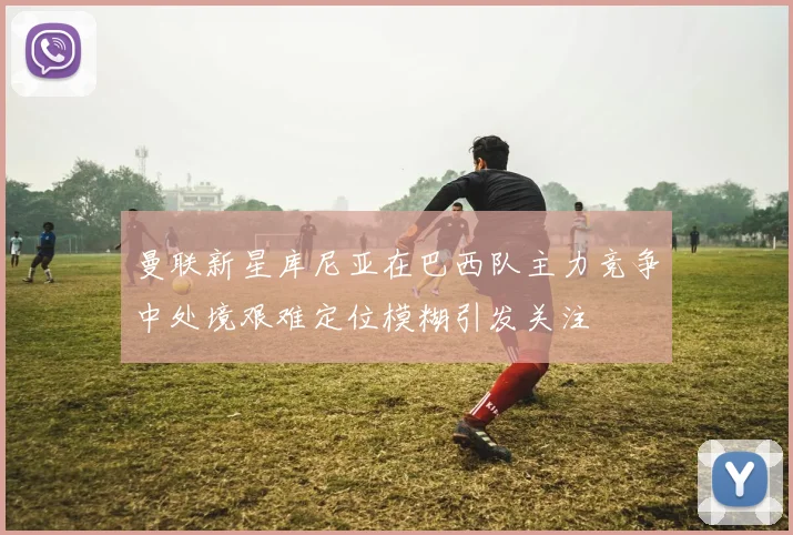 曼联新星库尼亚在巴西队主力竞争中处境艰难定位模糊引发关注