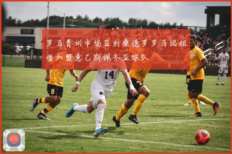 罗马青训中场亚利桑德罗罗马诺租借加盟意乙斯佩齐亚球队