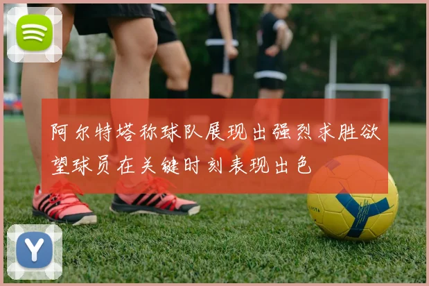阿尔特塔称球队展现出强烈求胜欲望球员在关键时刻表现出色
