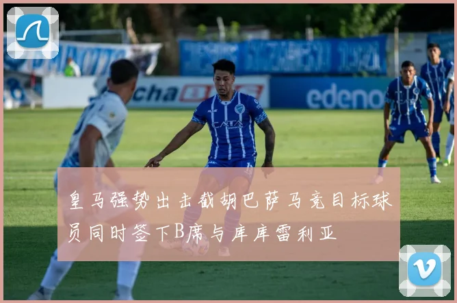 皇马强势出击截胡巴萨马竞目标球员同时签下B席与库库雷利亚