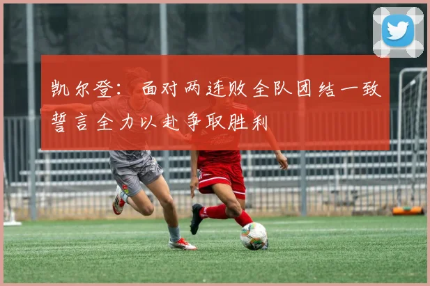 凯尔登：面对两连败全队团结一致誓言全力以赴争取胜利