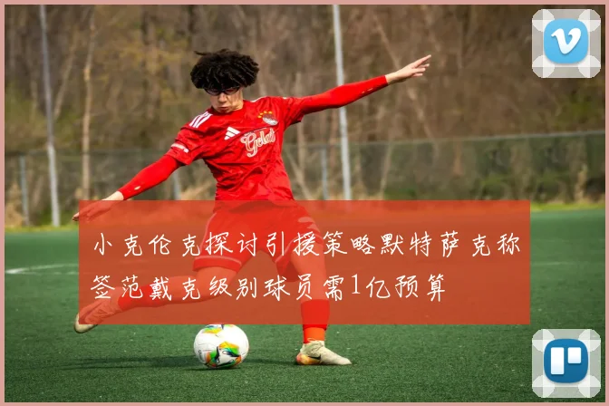 小克伦克探讨引援策略默特萨克称签范戴克级别球员需1亿预算