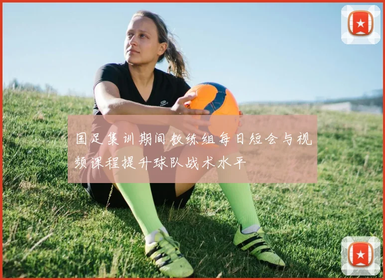 国足集训期间教练组每日短会与视频课程提升球队战术水平