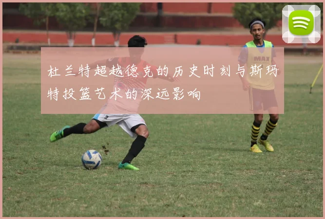 杜兰特超越德克的历史时刻与斯玛特投篮艺术的深远影响